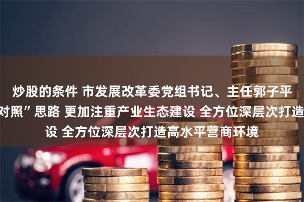 炒股的条件 市发展改革委党组书记、主任郭子平：按照“三化一对照”思路 更加注重产业生态建设 全方位深层次打造高水平营商环境