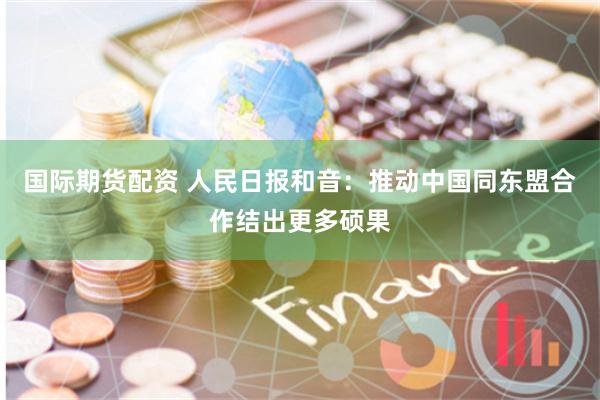 国际期货配资 人民日报和音：推动中国同东盟合作结出更多硕果