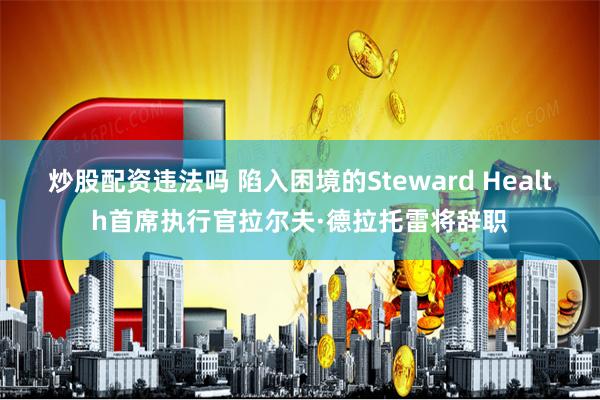 炒股配资违法吗 陷入困境的Steward Health首席执行官拉尔夫·德拉托雷将辞职