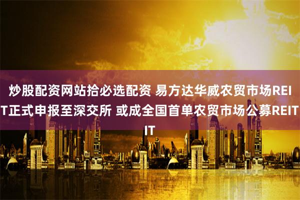 炒股配资网站拾必选配资 易方达华威农贸市场REIT正式申报至深交所 或成全国首单农贸市场公募REIT