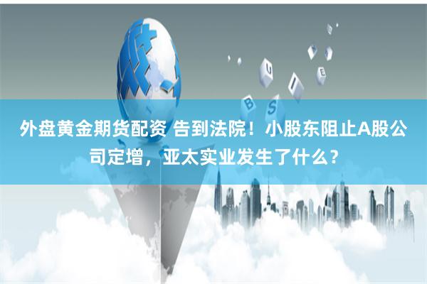 外盘黄金期货配资 告到法院！小股东阻止A股公司定增，亚太实业发生了什么？