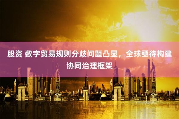 股资 数字贸易规则分歧问题凸显，全球亟待构建协同治理框架