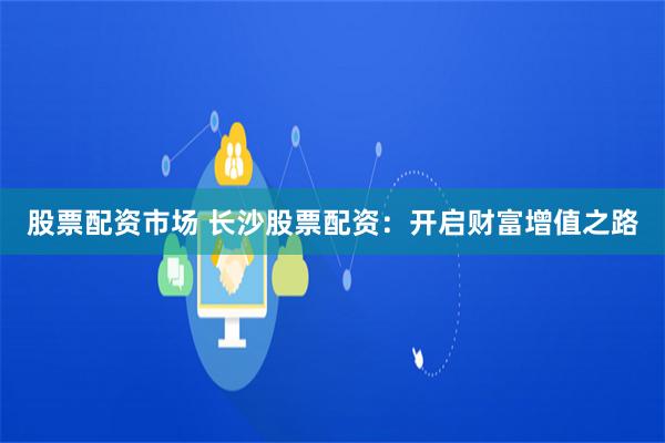 股票配资市场 长沙股票配资：开启财富增值之路