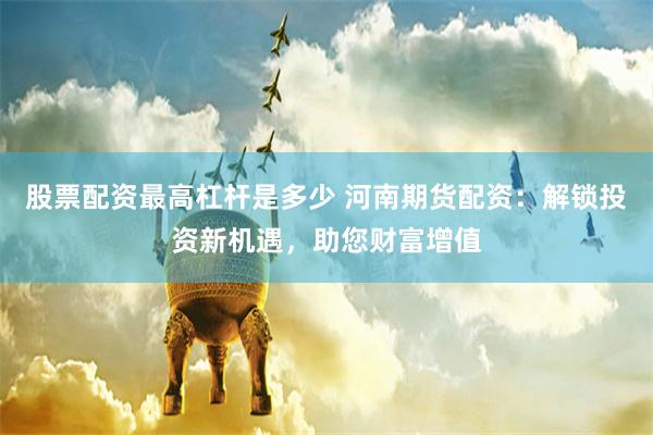 股票配资最高杠杆是多少 河南期货配资：解锁投资新机遇，助您财富增值