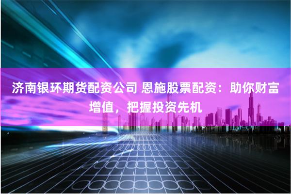 济南银环期货配资公司 恩施股票配资：助你财富增值，把握投资先机