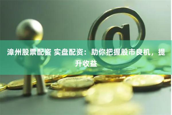 漳州股票配资 实盘配资：助你把握股市良机，提升收益