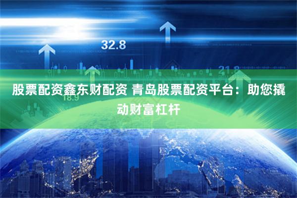 股票配资鑫东财配资 青岛股票配资平台：助您撬动财富杠杆