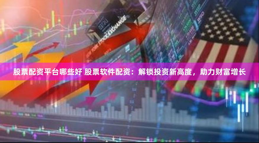 股票配资平台哪些好 股票软件配资：解锁投资新高度，助力财富增长