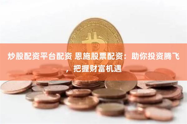 炒股配资平台配资 恩施股票配资：助你投资腾飞，把握财富机遇