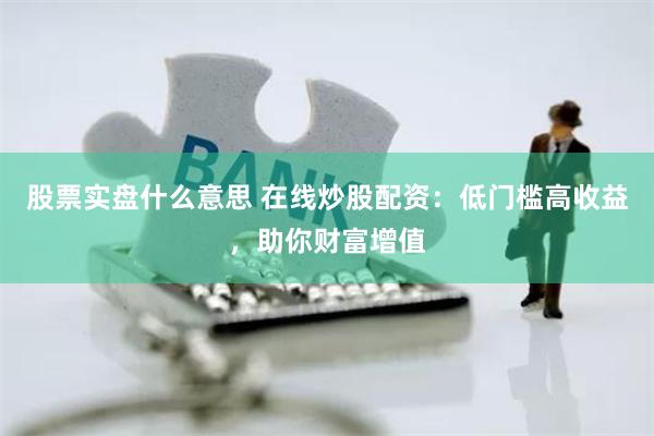 股票实盘什么意思 在线炒股配资：低门槛高收益，助你财富增值