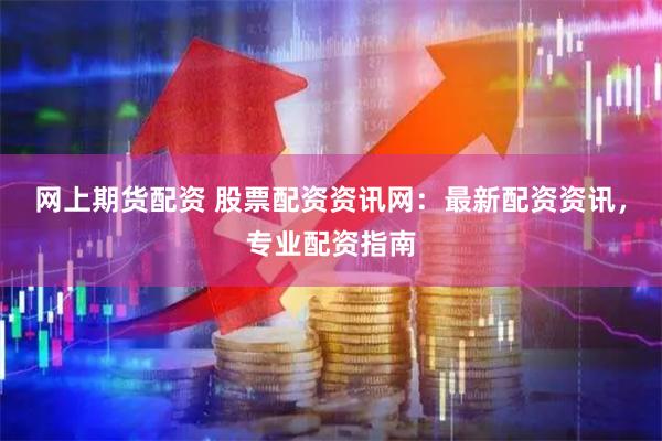 网上期货配资 股票配资资讯网：最新配资资讯，专业配资指南