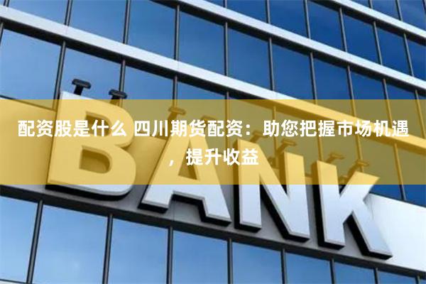 配资股是什么 四川期货配资：助您把握市场机遇，提升收益