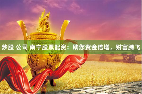 炒股 公司 南宁股票配资：助您资金倍增，财富腾飞