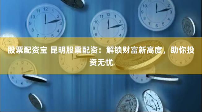 股票配资宝 昆明股票配资：解锁财富新高度，助你投资无忧