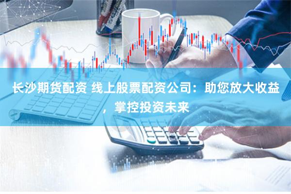 长沙期货配资 线上股票配资公司：助您放大收益，掌控投资未来