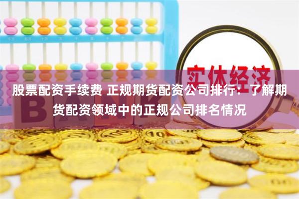 股票配资手续费 正规期货配资公司排行：了解期货配资领域中的正规公司排名情况