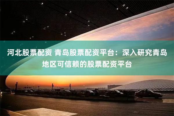 河北股票配资 青岛股票配资平台：深入研究青岛地区可信赖的股票配资平台