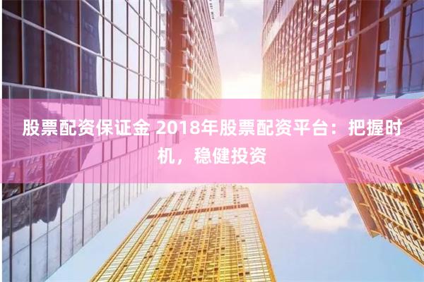 股票配资保证金 2018年股票配资平台：把握时机，稳健投资
