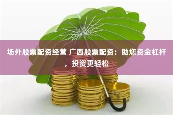 场外股票配资经营 广西股票配资：助您资金杠杆，投资更轻松
