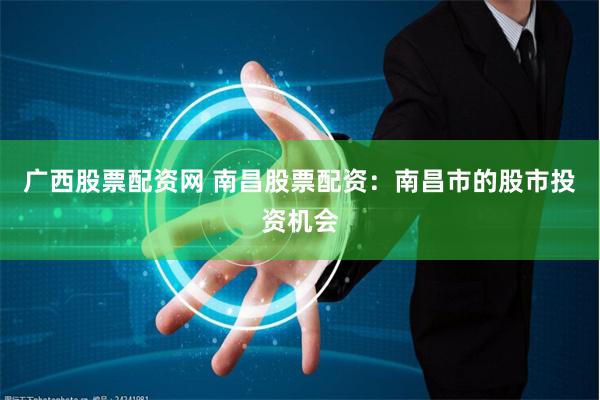 广西股票配资网 南昌股票配资：南昌市的股市投资机会