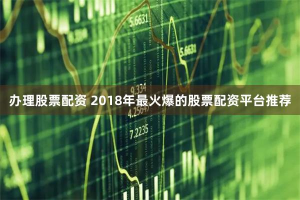 办理股票配资 2018年最火爆的股票配资平台推荐