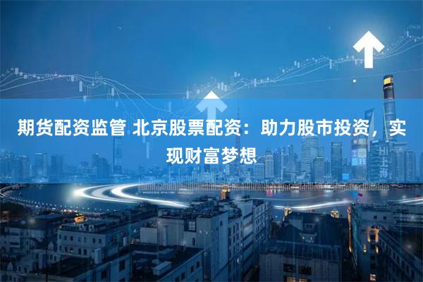 期货配资监管 北京股票配资：助力股市投资，实现财富梦想