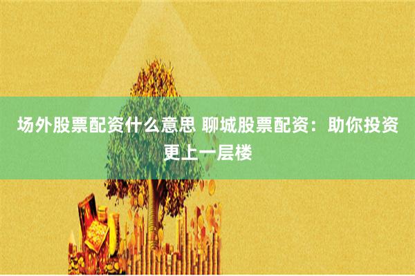 场外股票配资什么意思 聊城股票配资：助你投资更上一层楼